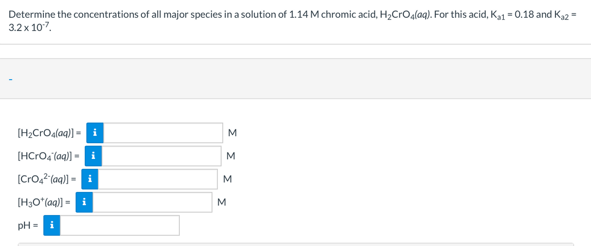 Determine the concentrations of all major species in a solution of 1.14 M chromic acid, H2CrO4(aq). For this acid, Ka1 = 0.18 and Ką2 =
3.2 x 10-7.
[H2CrO4(aq)] = i
M
[HCRO4 (aq)] = i
M
[CrO,2(aq)] = i
M
[H3O*(aq)] = i
M
pH =
i
