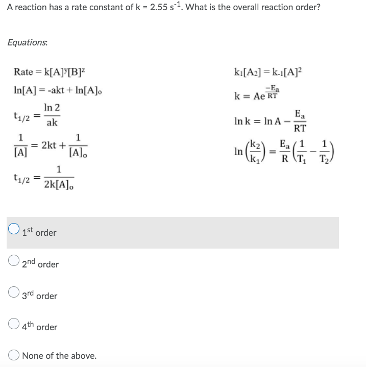 A reaction has a rate constant of k = 2.55 s¹. What is the overall reaction order?
Equations:
Rate = K[A][B]²
kı[A2] = k-1[A]²
-Ea
In[A] = -akt + In[A]o
k = Ae RT
In 2
Ea
t₁/2 =
Ink In A-
ak
RT
1
1
Ea/1
= 2kt +
[A]
=
[A]o
In (*) - (-+)
RT₁ T₂
1
t1/2
2k[A]o
O1st order
2nd order
3rd order
4th order
O None of the above.
