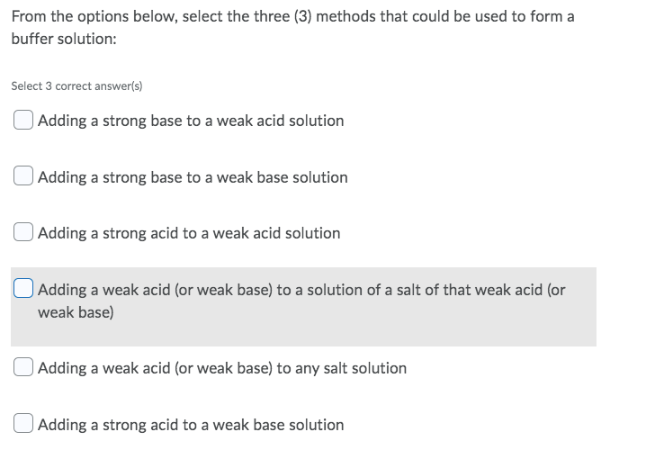 From the options below, select the three (3) methods that could be used to form a
buffer solution:
Select 3 correct answer(s)
Adding a strong base to a weak acid solution
Adding a strong base to a weak base solution
Adding a strong acid to a weak acid solution
Adding a weak acid (or weak base) to a solution of a salt of that weak acid (or
weak base)
Adding a weak acid (or weak base) to any salt solution
Adding a strong acid to a weak base solution