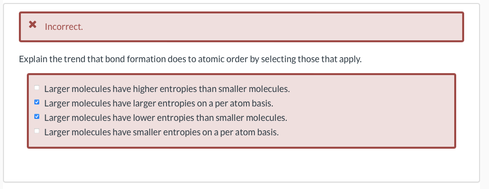 X Incorrect.
Explain the trend that bond formation does to atomic order by selecting those that apply.
Larger molecules have higher entropies than smaller molecules.
O Larger molecules have larger entropies on a per atom basis.
O Larger molecules have lower entropies than smaller molecules.
Larger molecules have smaller entropies on a per atom basis.
