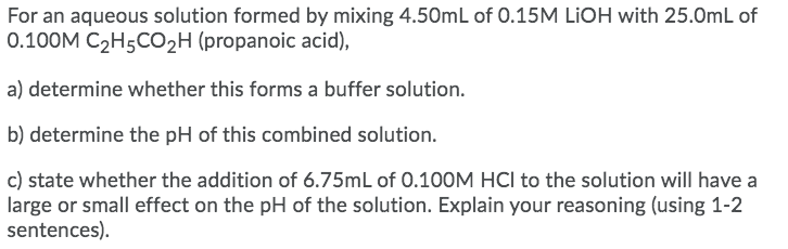 For an aqueous solution formed by mixing 4.50mL of 0.15M LIOH with 25.0mL of
0.100M C2H5CO2H (propanoic acid),
a) determine whether this forms a buffer solution.
b) determine the pH of this combined solution.
c) state whether the addition of 6.75mL of 0.100M HCl to the solution will have a
large or small effect on the pH of the solution. Explain your reasoning (using 1-2
sentences).
