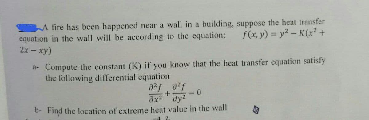 A fire has been happened near a wall in a building, suppose the heat transfer
f(x, y) = y²-K(x² +
equation in the wall will be according to the equation:
2x - xy)
a- Compute the constant (K) if you know that the heat transfer equation satisfy
the following differential equation
a²fa²f
+
= 0
дх2 т дуг
b- Find the location of extreme heat value in the wall
4 2.