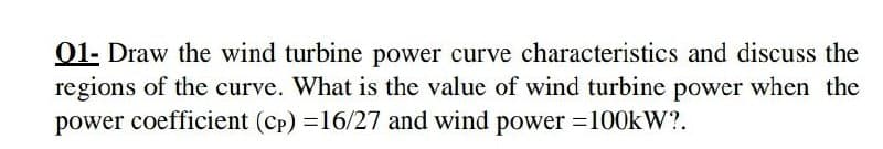01- Draw the wind turbine power curve characteristics and discuss the
regions of the curve. What is the value of wind turbine power when the
power coefficient (cp) =16/27 and wind power =100kW?.