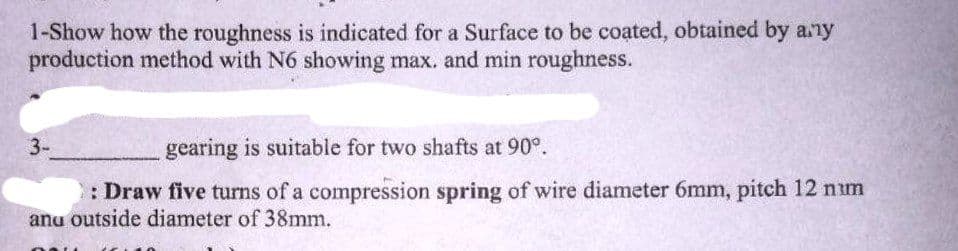 1-Show how the roughness is indicated for a Surface to be coated, obtained by any
production method with N6 showing max. and min roughness.
3-
gearing is suitable for two shafts at 90°.
: Draw five turns of a compression spring of wire diameter 6mm, pitch 12 num
and outside diameter of 38mm.