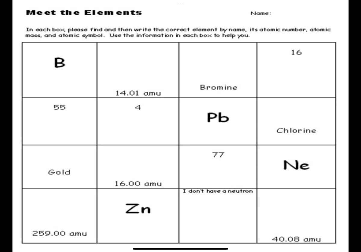 Me et the Elem ents
Name:
In each box please find and then write the correct element by name. its atomic number, atomic
mass, and atomic symbol. Use the information in each box to help you.
16
B
Bromine
14.01 amu
55
Pb
Chlorine
77
Ne
Gold
16.00 amu
I don't have a neutron
Zn
259.00 amu
40.08 amu
