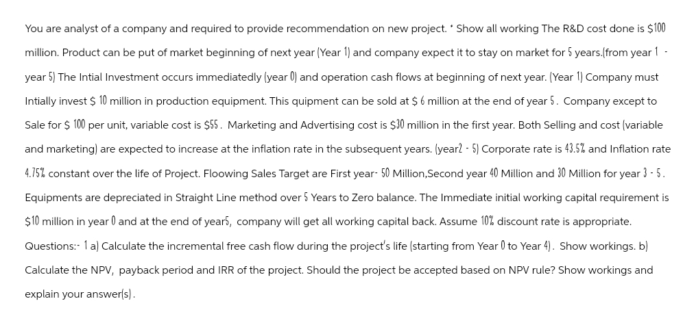 You are analyst of a company and required to provide recommendation on new project. * Show all working The R&D cost done is $100
million. Product can be put of market beginning of next year (Year 1) and company expect it to stay on market for 5 years.(from year 1 -
year 5) The Intial Investment occurs immediatedly (year 0) and operation cash flows at beginning of next year. (Year 1) Company must
Intially invest $ 10 million in production equipment. This quipment can be sold at $6 million at the end of year 5. Company except to
Sale for $100 per unit, variable cost is $55. Marketing and Advertising cost is $30 million in the first year. Both Selling and cost (variable
and marketing) are expected to increase at the inflation rate in the subsequent years. (year2 - 5) Corporate rate is 43.5% and Inflation rate
4.75% constant over the life of Project. Floowing Sales Target are First year- 50 Million,Second year 40 Million and 30 Million for year 3 - 5.
Equipments are depreciated in Straight Line method over 5 Years to Zero balance. The Immediate initial working capital requirement is
$10 million in year 0 and at the end of year5, company will get all working capital back. Assume 10% discount rate is appropriate.
Questions:- 1 a) Calculate the incremental free cash flow during the project's life (starting from Year 0 to Year 4). Show workings. b)
Calculate the NPV, payback period and IRR of the project. Should the project be accepted based on NPV rule? Show workings and
explain your answer(s).