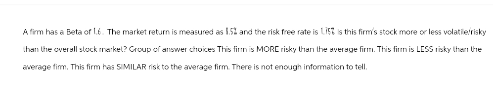 A firm has a Beta of 1.6. The market return is measured as 8.5% and the risk free rate is 1.75% Is this firm's stock more or less volatile/risky
than the overall stock market? Group of answer choices This firm is MORE risky than the average firm. This firm is LESS risky than the
average firm. This firm has SIMILAR risk to the average firm. There is not enough information to tell.