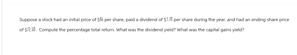 Suppose a stock had an initial price of $86 per share, paid a dividend of $1.70 per share during the year, and had an ending share price
of $12.50. Compute the percentage total return. What was the dividend yield? What was the capital gains yield?