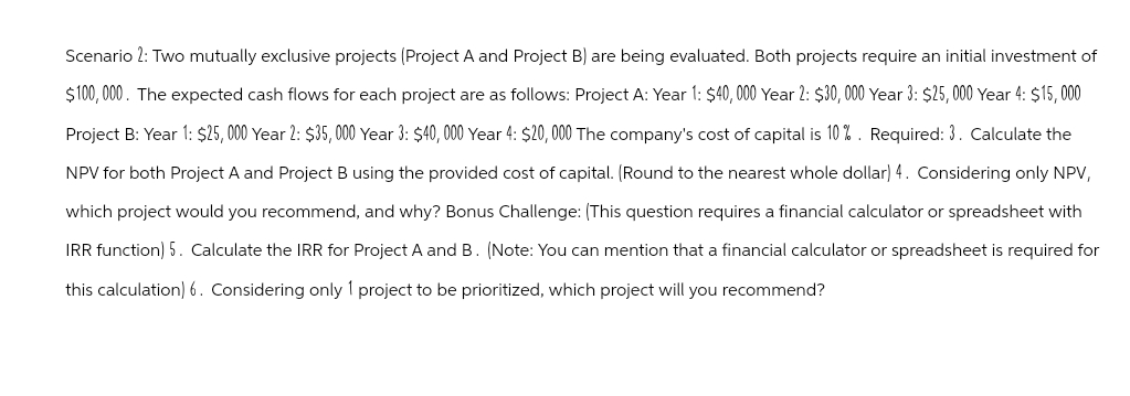 Scenario 2: Two mutually exclusive projects (Project A and Project B) are being evaluated. Both projects require an initial investment of
$100,000. The expected cash flows for each project are as follows: Project A: Year 1: $40,000 Year 2: $30,000 Year 3: $25,000 Year 4: $15,000
Project B: Year 1: $25,000 Year 2: $35,000 Year 3: $40,000 Year 4: $20,000 The company's cost of capital is 10%. Required: 3. Calculate the
NPV for both Project A and Project B using the provided cost of capital. (Round to the nearest whole dollar) 4. Considering only NPV,
which project would you recommend, and why? Bonus Challenge: (This question requires a financial calculator or spreadsheet with
IRR function) 5. Calculate the IRR for Project A and B. (Note: You can mention that a financial calculator or spreadsheet is required for
this calculation) 6. Considering only 1 project to be prioritized, which project will you recommend?