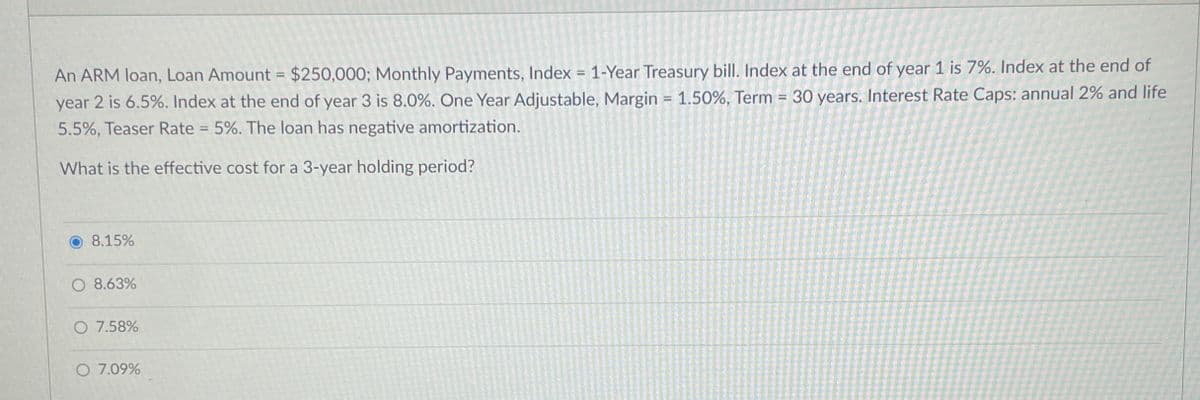 An ARM loan, Loan Amount = $250,000; Monthly Payments, Index = 1-Year Treasury bill. Index at the end of year 1 is 7%. Index at the end of
year 2 is 6.5%. Index at the end of year 3 is 8.0%. One Year Adjustable, Margin = 1.50%, Term = 30 years. Interest Rate Caps: annual 2% and life
5.5%, Teaser Rate = 5%. The loan has negative amortization.
What is the effective cost for a 3-year holding period?
8.15%
O 8.63%
O 7.58%
O 7.09%