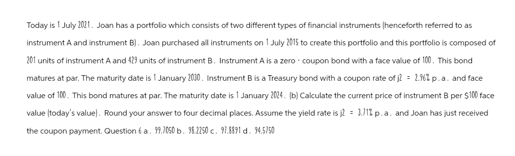 Today is 1 July 2021. Joan has a portfolio which consists of two different types of financial instruments (henceforth referred to as
instrument A and instrument B). Joan purchased all instruments on 1 July 2015 to create this portfolio and this portfolio is composed of
201 units of instrument A and 429 units of instrument B. Instrument A is a zero - coupon bond with a face value of 100. This bond
matures at par. The maturity date is 1 January 2030. Instrument B is a Treasury bond with a coupon rate of j2 = 2.96% p.a. and face
value of 100. This bond matures at par. The maturity date is 1 January 2024. (b) Calculate the current price of instrument B per $100 face
value (today's value). Round your answer to four decimal places. Assume the yield rate is j2 = 3.71% p.a. and Joan has just received
the coupon payment. Question 6 a. 99.7050 b. 98.2250 c. 97.8891 d. 94.5750
