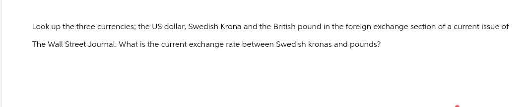 Look up the three currencies; the US dollar, Swedish Krona and the British pound in the foreign exchange section of a current issue of
The Wall Street Journal. What is the current exchange rate between Swedish kronas and pounds?