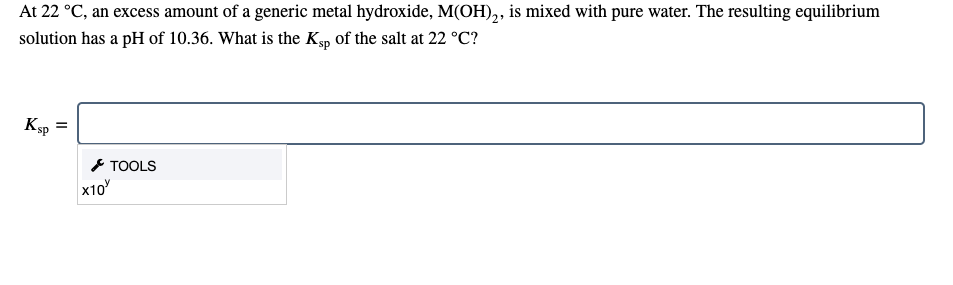 At 22 °C, an excess amount of a generic metal hydroxide, M(OH),, is mixed with pure water. The resulting equilibrium
solution has a pH of 10.36. What is the Ksp of the salt at 22 °C?
Ksp
* TOOLS
x10

