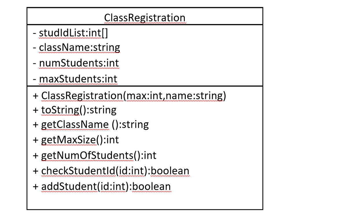 ClassRegistration
- studldList:int[]
- className:string
numStudents:int
maxStudents:int
+ ClassRegistration(max:int,name:string)
+ toString():string
+ getClassName ():string
w
+ getMaxSize():int
+ getNumOfStudents():int
+ checkStudentld(id:int):boolean
w m
+ addStudent(id:int):boolean
