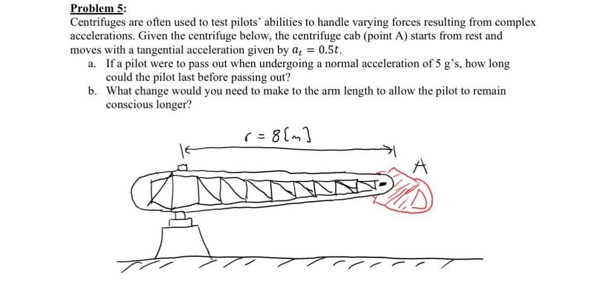 Problem 5:
Centrifuges are often used to test pilots' abilities to handle varying forces resulting from complex
accelerations. Given the centrifuge below, the centrifuge cab (point A) starts from rest and
moves with a tangential acceleration given by at = 0.5t.
a. If a pilot were to pass out when undergoing a normal acceleration of 5 g's, how long
could the pilot last before passing out?
b.
What change would you need to make to the arm length to allow the pilot to remain
conscious longer?
r=8[m]
COMME