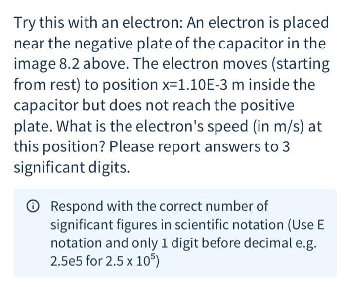Try this with an electron: An electron is placed
near the negative plate of the capacitor in the
image 8.2 above. The electron moves (starting
from rest) to position x=1.10E-3 m inside the
capacitor but does not reach the positive
plate. What is the electron's speed (in m/s) at
this position? Please report answers to 3
significant digits.
Respond with the correct number of
significant figures in scientific notation (Use E
notation and only 1 digit before decimal e.g.
2.5e5 for 2.5 x 105)