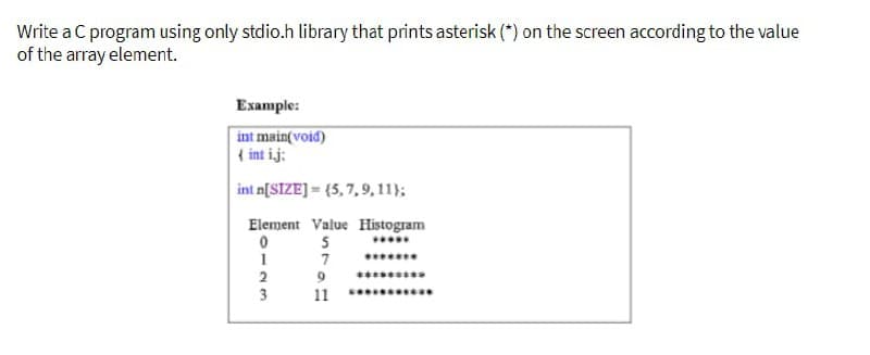 Write a C program using only stdio.h library that prints asterisk (*) on the screen according to the value
of the array element.
Example:
int main(void)
{ int ij:
int n[SIZE]=(5, 7, 9, 11);
Element Value Histogram
0
5
1
7
-23
2
3
9
11
*********
********