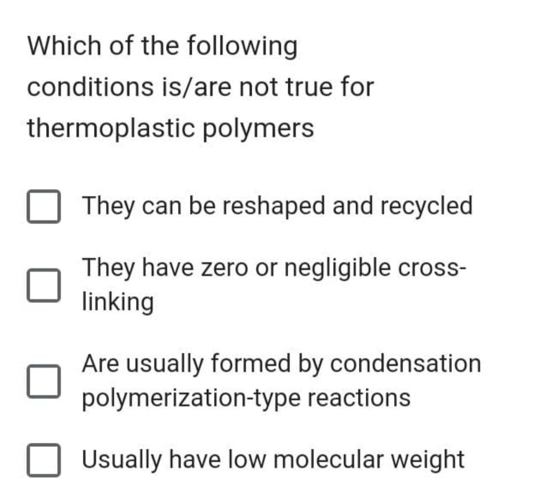 Which of the following
conditions is/are not true for
thermoplastic polymers
They can be reshaped and recycled
They have zero or negligible cross-
linking
Are usually formed by condensation
polymerization-type reactions
Usually have low molecular weight