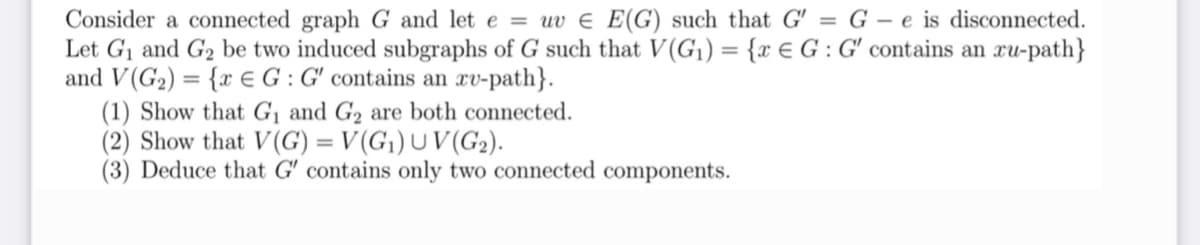 Consider a connected graph G and let e = uv = E(G) such that G' = G-e is disconnected.
Let G₁ and G₂ be two induced subgraphs of G such that V(G₁) = {x € G: G' contains an ru-path}
and V(G₂) = {x EG: G' contains an ru-path}.
(1) Show that G₁ and G₂ are both connected.
(2) Show that V(G) = V(G₁) UV (G₂).
(3) Deduce that G' contains only two connected components.