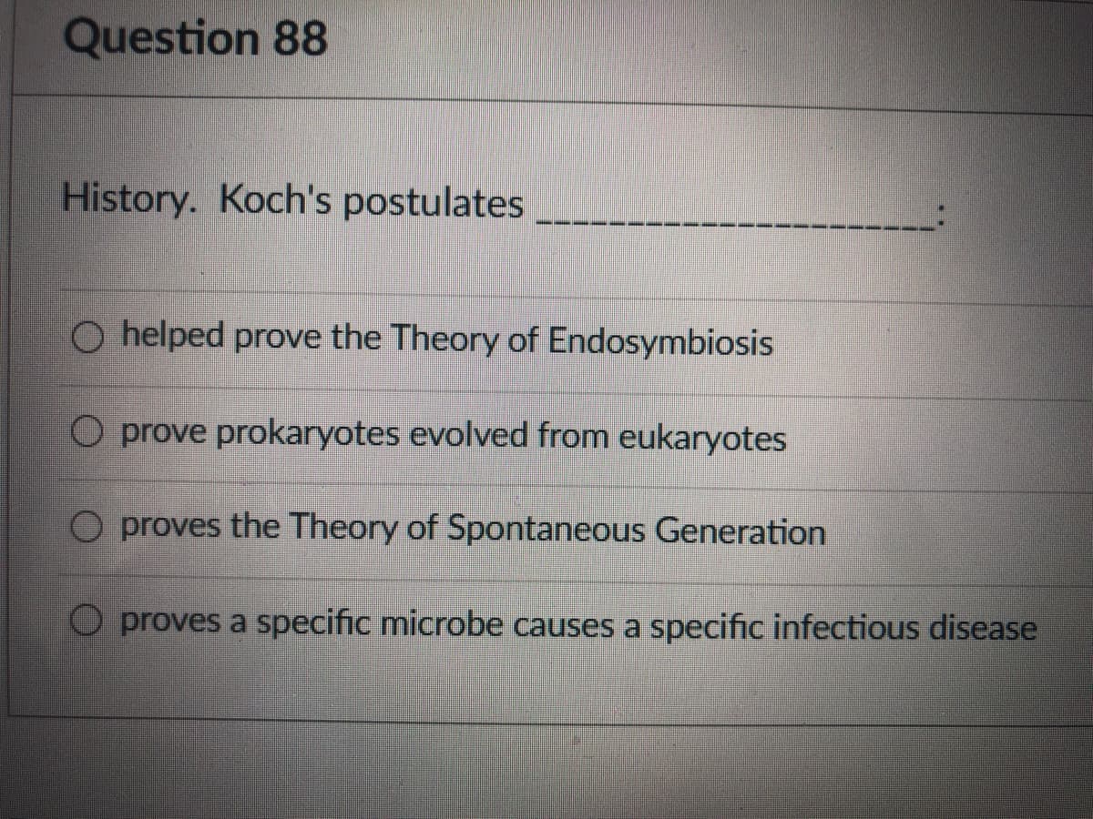 Question 88
History. Koch's postulates
O helped prove the Theory of Endosymbiosis
O prove prokaryotes evolved from eukaryotes
O proves the Theory of Spontaneous Generation
O proves a specific microbe causes a specific infectious disease
