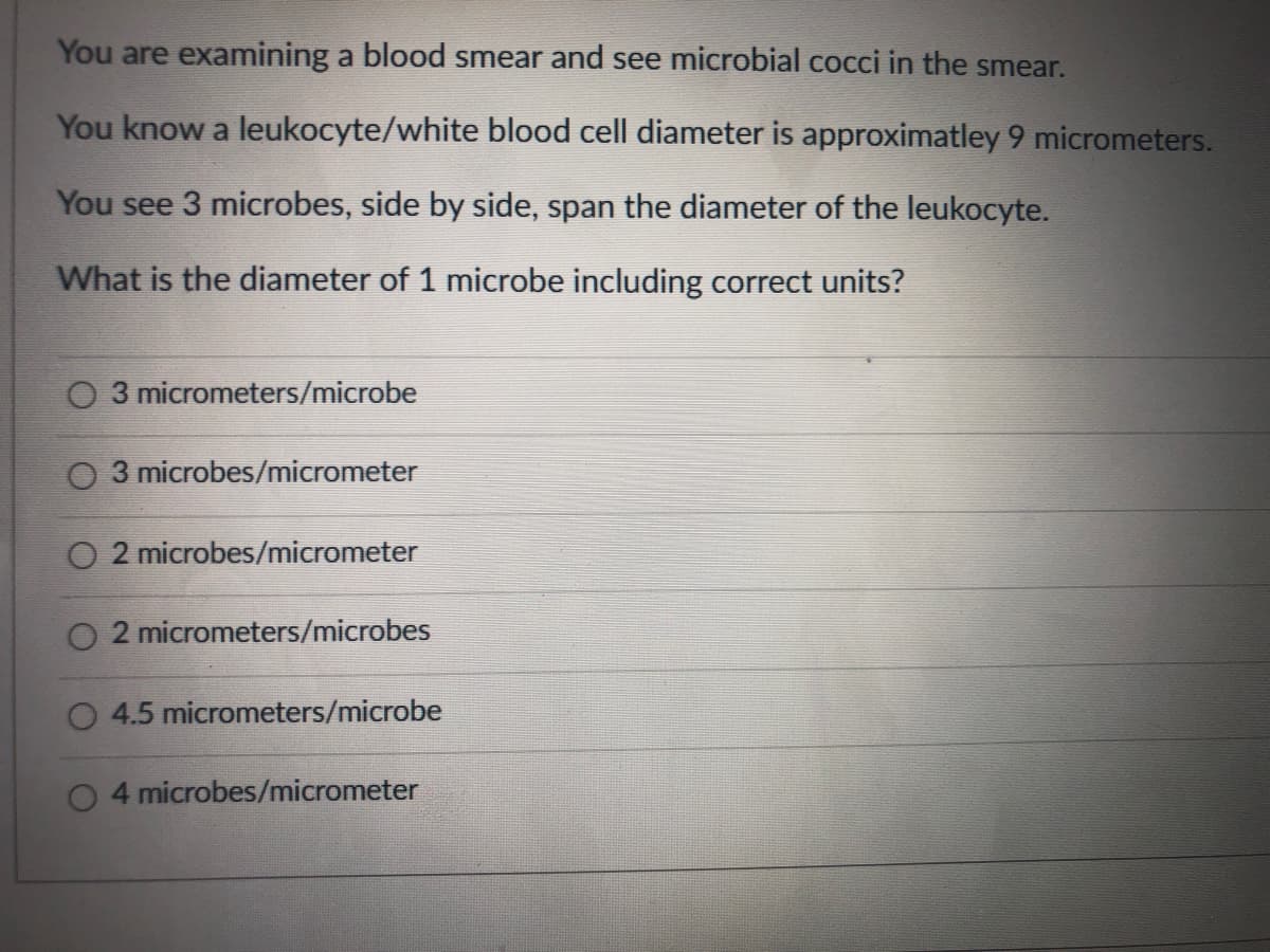 You are examining a blood smear and see microbial cocci in the smear.
You know a leukocyte/white blood cell diameter is approximatley 9 micrometers.
You see 3 microbes, side by side, span the diameter of the leukocyte.
What is the diameter of 1 microbe including correct units?
O 3 micrometers/microbe
O 3 microbes/micrometer
O 2 microbes/micrometer
O 2 micrometers/microbes
O 4.5 micrometers/microbe
4 microbes/micrometer
