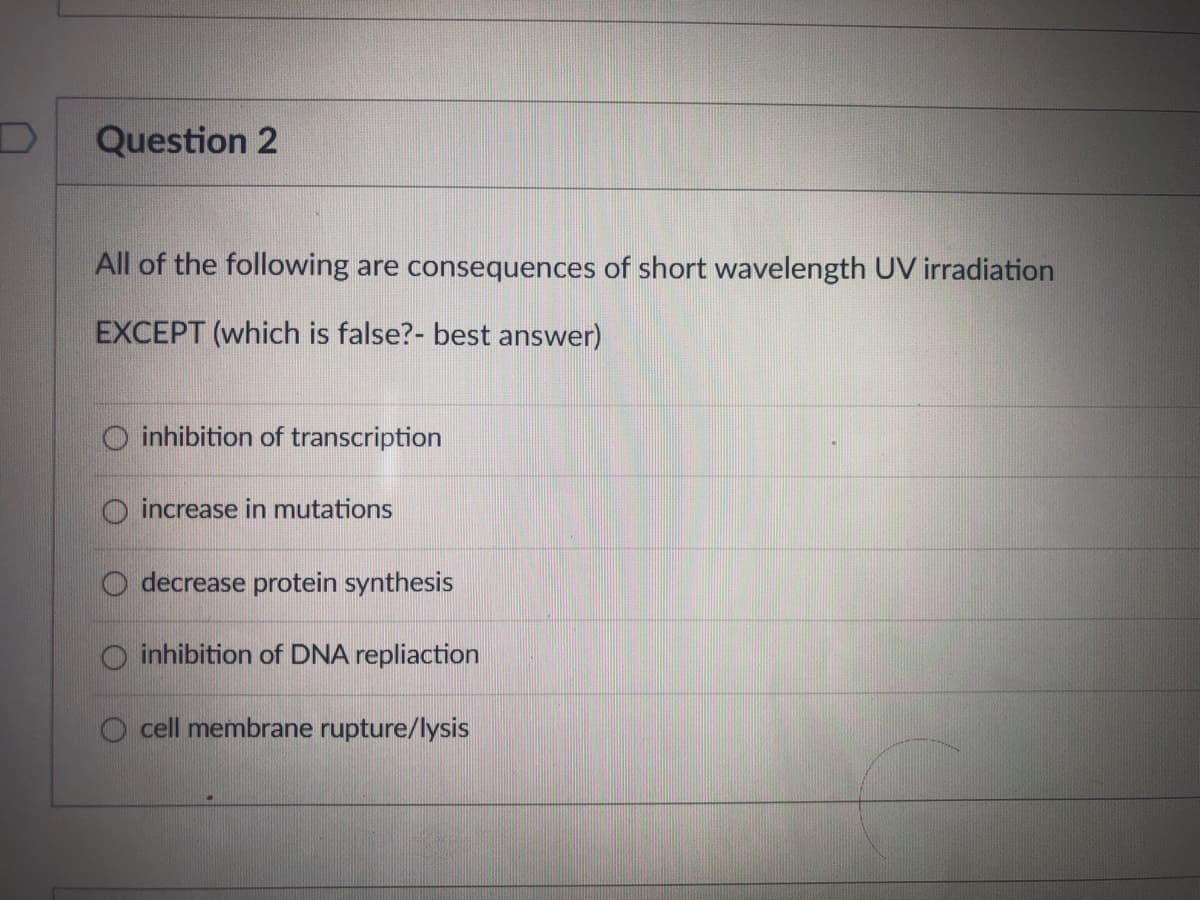 Question 2
All of the following are consequences of short wavelength UV irradiation
EXCEPT (which is false?- best answer)
O inhibition of transcription
increase in mutations
O decrease protein synthesis
inhibition of DNA repliaction
cell membrane rupture/lysis
