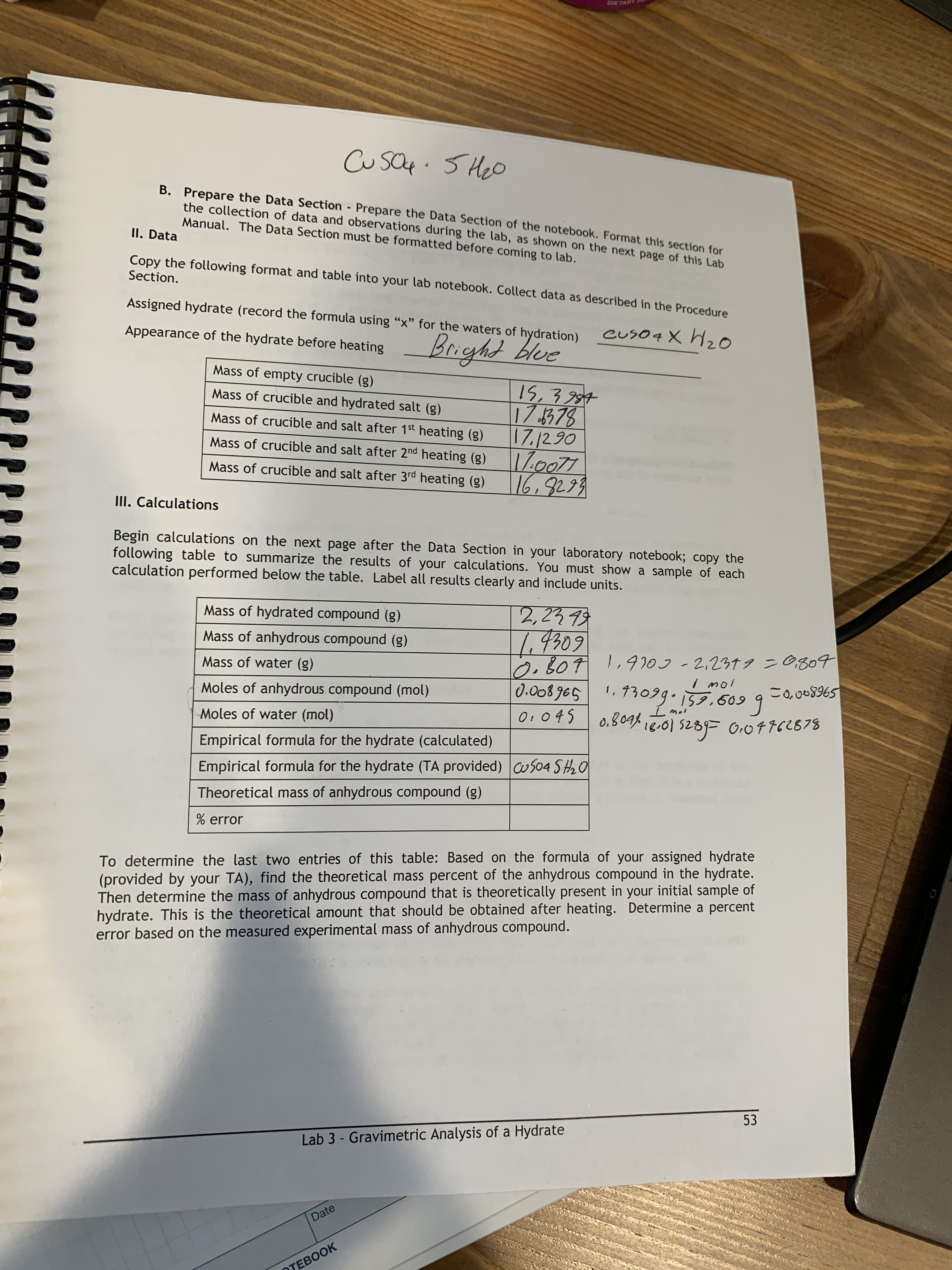 DIETARY
CusO4.5 Heo
B. Prepare the Data Section Prepare the Data Section of the notebook. Format this section for
the collection of data and observations during the lab, as shown on the next page of this Lab
Manual. The Data Section must be formatted before coming to lab.
II. Data
Copy the following format and table into your lab notebook. Collect data as described in the Procedure
Section.
Assigned hydrate (record the formula using "x" for the waters of hydration)
euso4 X H0
Appearance of the hydrate before heating
Mass of empty crucible (g)
Mass of crucible and hydrated salt (g)
Mass of crucible and salt after 1st heating (g)
17/2.90
Mass of crucible and salt after 2nd heating (g)
Mass of crucible and salt after 3rd heating (g)
16,9299
III. Calculations
Begin calculations on the next page after the Data Section in your laboratory notebook; copy the
following table to summarize the results of your calculations. You must show a sample of each
calculation performed below the table. Label all results clearly and include units.
Mass of hydrated compound (g)
1.9309
l2, B071,9703-2.2319 =0,804
0.008 965
Mass of anhydrous compound (g)
Mass of water (g)
Moles of anhydrous compound (mol)
$968900=
Moles of water (mol)
O:045
d,804% i8.01 5289F 0,07762878
Empirical formula for the hydrate (calculated)
Empirical formula for the hydrate (TA provided) uS04 SH20
Theoretical mass of anhydrous compound (g)
error
To determine the last two entries of this table: Based on the formula of your assigned hydrate
(provided by your TA), find the theoretical mass percent of the anhydrous compound in the hydrate.
Then determine the mass of anhydrous compound that is theoretically present in your initial sample of
hydrate. This is the theoretical amount that should be obtained after heating. Determine a percent
error based on the measured experimental mass of anhydrous compound.
53
Lab 3 - Gravimetric Analysis of a Hydrate
Date
