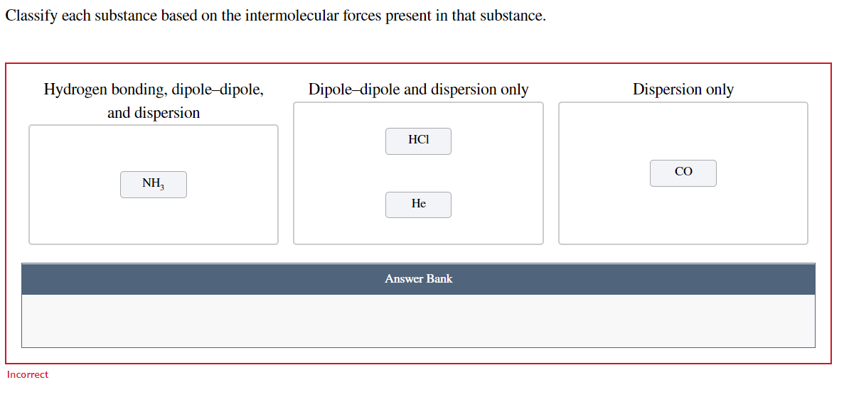 Classify each substance based on the intermolecular forces present in that substance.
Hydrogen bonding, dipole-dipole,
and dispersion
Dipole-dipole and dispersion only
Dispersion only
HCI
CO
NH,
Не
Answer Bank
Incorrect
