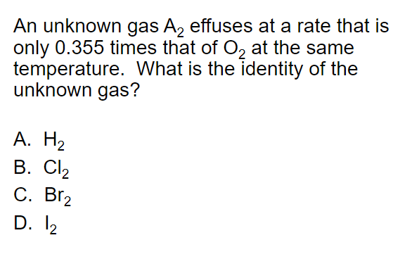 An unknown gas A, effuses at a rate that is
only 0.355 times that of O, at the same
temperature. What is the identity of the
unknown gas?
А. Н2
В. СI2
С. ВГ2
D. 12
