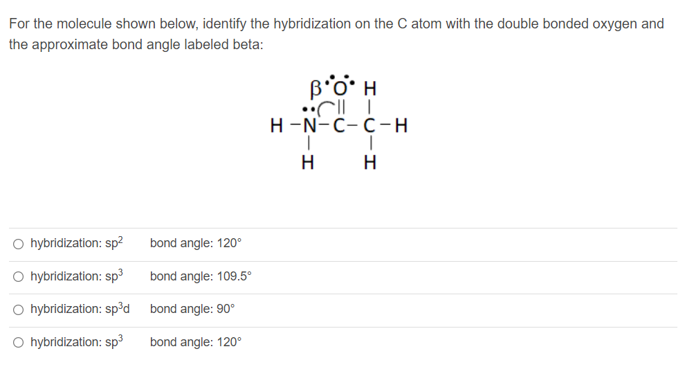 For the molecule shown below, identify the hybridization on the C atom with the double bonded oxygen and
the approximate bond angle labeled beta:
B'o' H
н -N-с-с-н
H
H
O hybridization: sp?
bond angle: 120°
O hybridization: sp3
bond angle: 109.5°
O hybridization: sp³d
bond angle: 90°
O hybridization: sp3
bond angle: 120°
