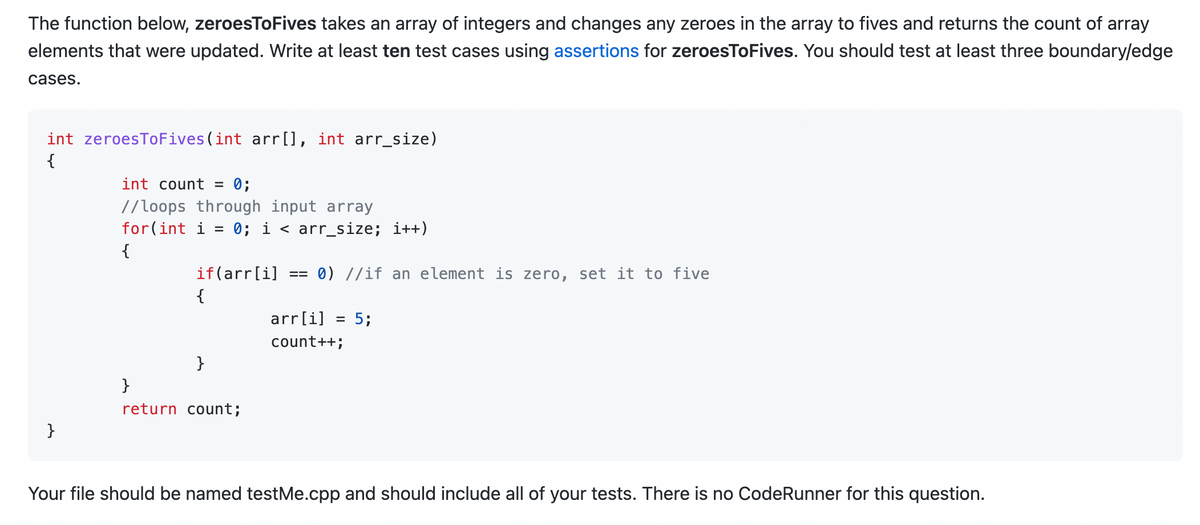 The function below, zeroesToFives takes an array of integers and changes any zeroes in the array to fives and returns the count of array
elements that were updated. Write at least ten test cases using assertions for zeroesToFives. You should test at least three boundary/edge
cases.
int zeroesToFives (int arr[], int arr_size)
{
}
int count = 0;
//loops through input array
for(int i = 0; i < arr_size; i++)
{
if(arr[i] == 0) //if an element is zero, set it to five
{
}
}
return count;
arr[i] = 5;
count++;
Your file should be named testMe.cpp and should include all of your tests. There is no CodeRunner for this question.