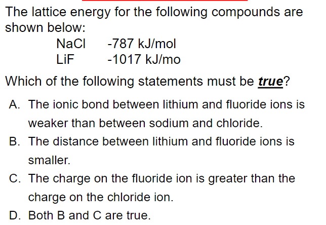 The lattice energy for the following compounds are
shown below:
NaCI
-787 kJ/mol
LiF
-1017 kJ/mo
Which of the following statements must be true?
A. The ionic bond between lithium and fluoride ions is
weaker than between sodium and chloride.
B. The distance between Ilithium and fluoride ions is
smaller.
C. The charge on the fluoride ion is greater than the
charge on the chloride ion.
D. Both B and C are true.
