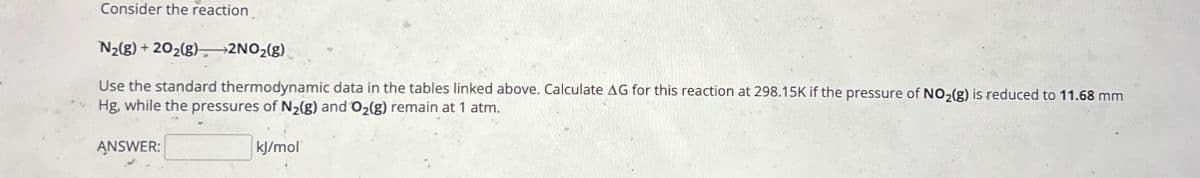Consider the reaction
N2(g)+202(g) >2NO2(g).
Use the standard thermodynamic data in the tables linked above. Calculate AG for this reaction at 298.15K if the pressure of NO2(g) is reduced to 11.68 mm
Hg, while the pressures of N2(g) and O2(g) remain at 1 atm.
ANSWER:
kJ/mol
