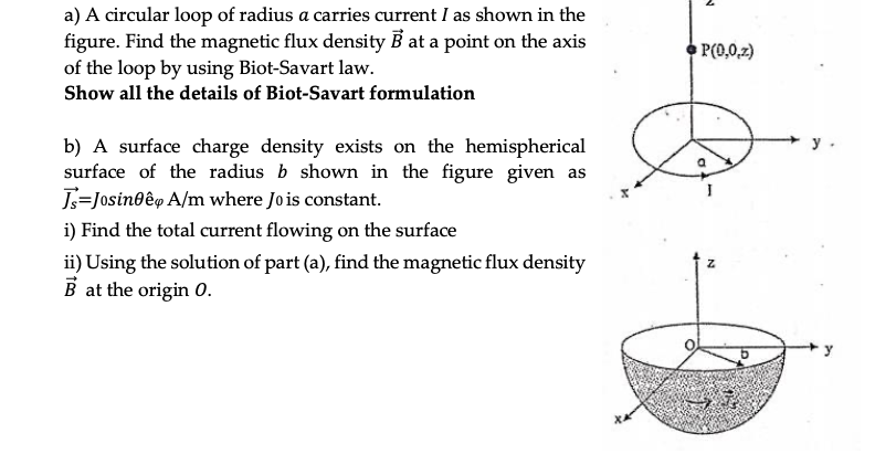a) A circular loop of radius a carries current I as shown in the
figure. Find the magnetic flux density B at a point on the axis
of the loop by using Biot-Savart law.
P(0,0,2)
Show all the details of Biot-Savart formulation
b) A surface charge density exists on the hemispherical
surface of the radius b shown in the figure given as
J=Josinoêp A/m where Jo is constant.
i) Find the total current flowing on the surface
ii) Using the solution of part (a), find the magnetic flux density
B at the origin 0.
