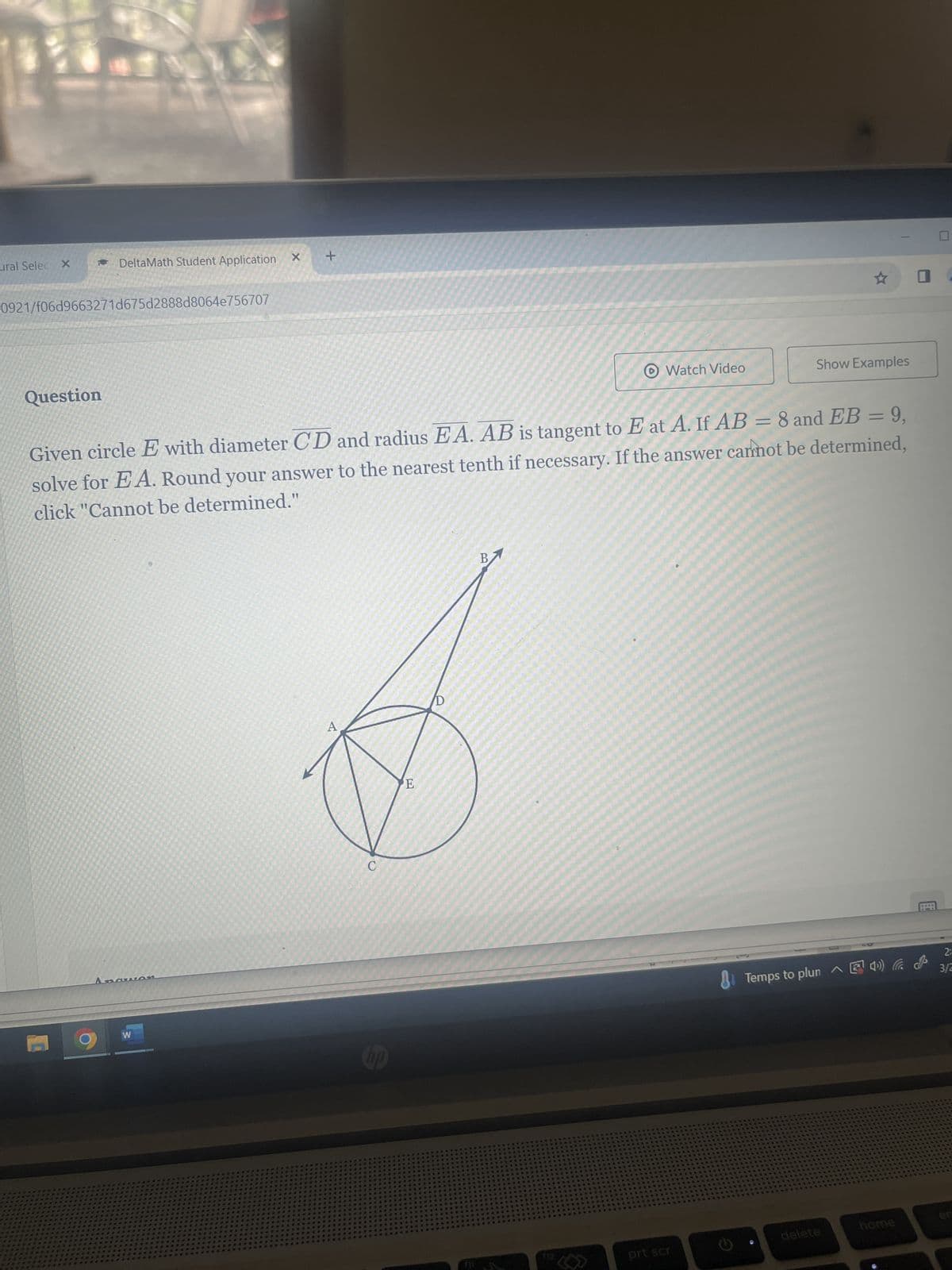 ural Selec X
DeltaMath Student Application
0921/f06d9663271d675d2888d8064e756707
+
Question
Watch Video
Show Examples
Given circle E with diameter CD and radius EA. AB is tangent to E at A. If AB = 8 and EB = 9,
solve for EA. Round your answer to the nearest tenth if necessary. If the answer cannot be determined,
click "Cannot be determined."
W
A
C
E
B
112
2:
Temps to plun 4) la & 3/2
prt scr
delete
home
