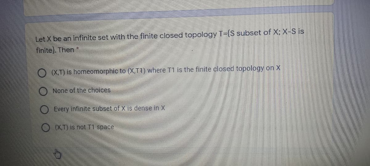 Let X be an infinite set with the finite closed topology T={S subset of X; X-S is
finite). Then *
O XDis homeomorphic to (X.T1) where T1 is the finite closed topology on X
None of the choices,
O Every infinite subset ofX is dense in X
(X T) is not T space
