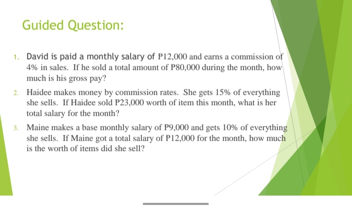 Guided Question:
1. David is paid a monthly salary of P12,000 and earns a commission of
4% in sales. If he sold a total amount of P80,000 during the month, how
much is his gross pay?
2. Haidee makes money by commission rates. She gets 15% of everything
she sells. If Haidee sold P23,000 worth of item this month, what is her
total salary for the month?
3. Maine makes a base monthly salary of P9,000 and gets 10% of everything
she sells. If Maine got a total salary of P12,000 for the month, how much
is the worth of items did she sell?

