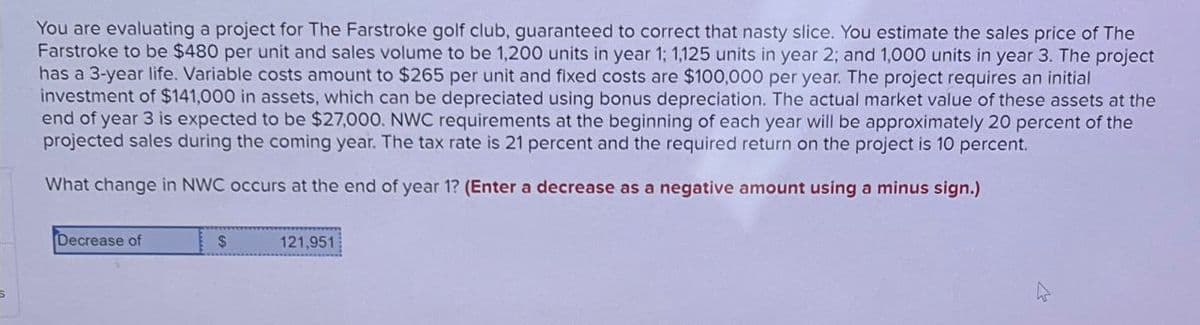 You are evaluating a project for The Farstroke golf club, guaranteed to correct that nasty slice. You estimate the sales price of The
Farstroke to be $480 per unit and sales volume to be 1,200 units in year 1; 1,125 units in year 2; and 1,000 units in year 3. The project
has a 3-year life. Variable costs amount to $265 per unit and fixed costs are $100,000 per year. The project requires an initial
investment of $141,000 in assets, which can be depreciated using bonus depreciation. The actual market value of these assets at the
end of year 3 is expected to be $27,000. NWC requirements at the beginning of each year will be approximately 20 percent of the
projected sales during the coming year. The tax rate is 21 percent and the required return on the project is 10 percent.
What change in NWC occurs at the end of year 1? (Enter a decrease as a negative amount using a minus sign.)
Decrease of
$
121,951