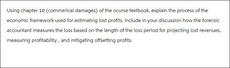 Using chapter 10 (commerical damages) of the ocurse textbook, explain the process of the
economic framework used for estimating lost profits. Include in your discussion how the forensic
accountant measures the loss based on the length of the loss period for projecting lost revenues,
measuring profitability, and mitigating offsetting profits.