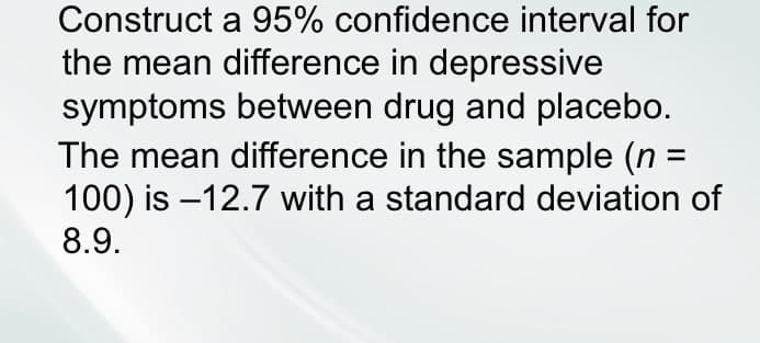 Construct a 95% confidence interval for
the mean difference in depressive
symptoms between drug and placebo.
The mean difference in the sample (n =
100) is -12.7 with a standard deviation of
8.9.