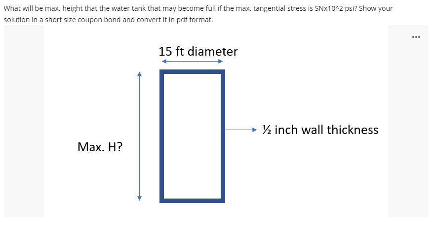 What will be max. height that the water tank that may become full if the max. tangential stress is SN×10^2 psi? Show your
solution in a short size coupon bond and convert it in pdf format.
...
15 ft diameter
→ ½ inch wall thickness
Max. H?
