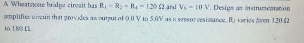 A Wheatstone bridge circuit has R R2 R4 120 2 and Vs 10 V. Design an instrumentation
amplifier circuit that provides an output of 0.0 V to 5.0V as a sensor resistance, Rs varies from 120 2
to 180 2.
