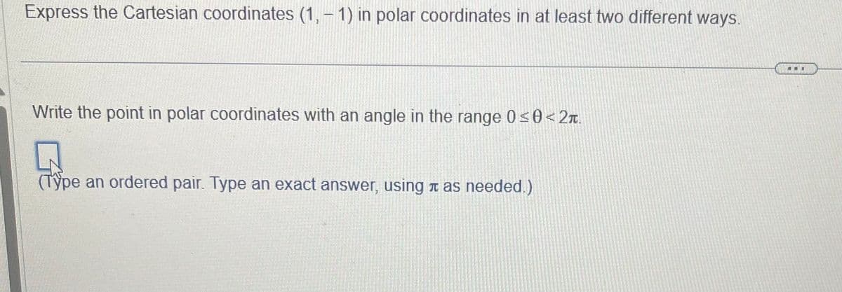 Express the Cartesian coordinates (1, -1) in polar coordinates in at least two different ways.
Write the point in polar coordinates with an angle in the range 0 ≤0<2.
(Type an ordered pair. Type an exact answer, using as needed.)
I