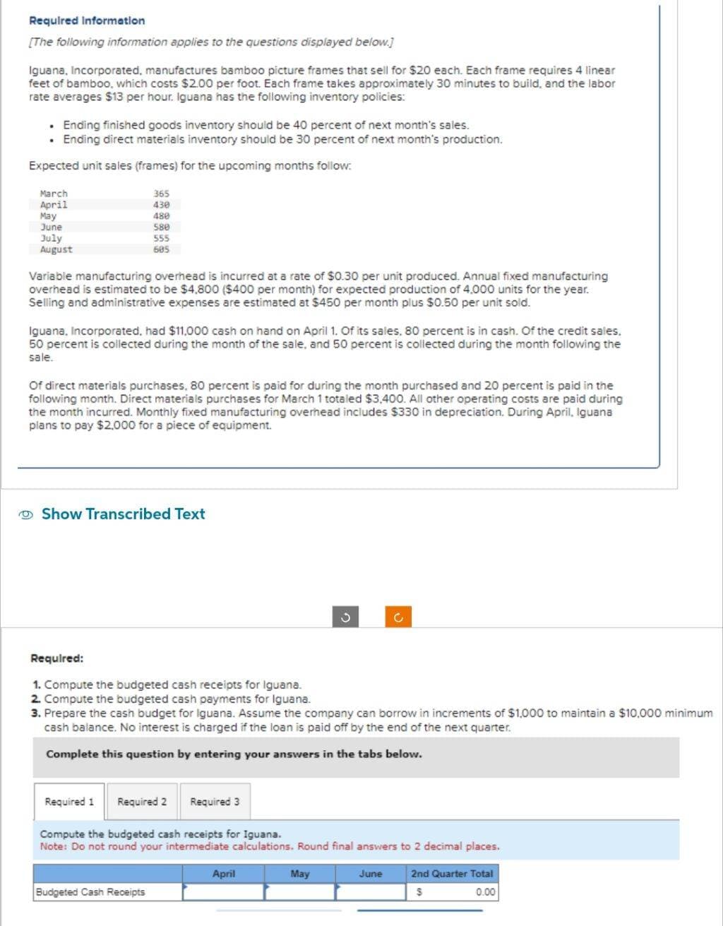 Required Information
[The following information applies to the questions displayed below.]
Iguana, Incorporated, manufactures bamboo picture frames that sell for $20 each. Each frame requires 4 linear
feet of bamboo, which costs $2.00 per foot. Each frame takes approximately 30 minutes to build, and the labor
rate averages $13 per hour. Iguana has the following inventory policies:
• Ending finished goods inventory should be 40 percent of next month's sales.
. Ending direct materials inventory should be 30 percent of next month's production.
Expected unit sales (frames) for the upcoming months follow:
March
April
May
June
July
August
365
430
480
Variable manufacturing overhead is incurred at a rate of $0.30 per unit produced. Annual fixed manufacturing
overhead is estimated to be $4,800 ($400 per month) for expected production of 4,000 units for the year.
Selling and administrative expenses are estimated at $450 per month plus $0.50 per unit sold.
580
555
605
Iguana, Incorporated, had $11,000 cash on hand on April 1. Of its sales, 80 percent is in cash. Of the credit sales.
50 percent is collected during the month of the sale, and 50 percent is collected during the month following the
sale.
Of direct materials purchases, 80 percent is paid for during the month purchased and 20 percent is paid in the
following month. Direct materials purchases for March 1 totaled $3,400. All other operating costs are paid during
the month incurred. Monthly fixed manufacturing overhead includes $330 in depreciation. During April, Iguana
plans to pay $2,000 for a piece of equipment.
Show Transcribed Text
Required 1
Required:
1. Compute the budgeted cash receipts for Iguana.
2. Compute the budgeted cash payments for Iguana.
3. Prepare the cash budget for Iguana. Assume the company can borrow in increments of $1,000 to maintain a $10,000 minimum
cash balance. No interest is charged if the loan is paid off by the end of the next quarter.
Complete this question by entering your answers in the tabs below.
Required 2 Required 3
Budgeted Cash Receipts
3
Compute the budgeted cash receipts for Iguana.
Note: Do not round your intermediate calculations. Round final answers to 2 decimal places.
April
May
Ć
June
2nd Quarter Total
S
0.00