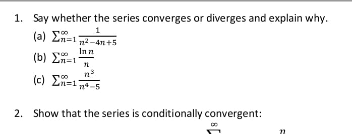 1. Say whether the series converges or diverges and explain why.
1
( a) Ση-1
n2 -4n+5
Inn
(b) En=1
n3
(c) Σ -
n4-5
2. Show that the series is conditionally convergent:
