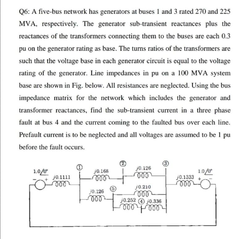 Q6: A five-bus network has generators at buses 1 and 3 rated 270 and 225
MVA, respectively. The generator sub-transient reactances plus the
reactances of the transformers connecting them to the buses are each 0.3
pu on the generator rating as base. The turns ratios of the transformers are
such that the voltage base in each generator circuit is equal to the voltage
rating of the generator. Line impedances in pu on a 100 MVA system
base are shown in Fig. below. All resistances are neglected. Using the bus
impedance matrix for the network which includes the generator and
transformer reactances, find the sub-transient current in a three phase
fault at bus 4 and the current coming to the faulted bus over each line.
Prefault current is to be neglected and all voltages are assumed to be 1 pu
before the fault occurs.
3
j0.126
1.0/0
j0.1333
ll
1.0/0
j0.168
ll
ell
j0.210
ll
j0.252 4 j0.336
ll
j0.1111
lill
j0.126
all
ll
