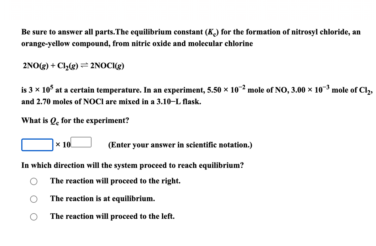 Be sure to answer all parts.The equilibrium constant (K) for the formation of nitrosyl chloride, an
orange-yellow compound, from nitric oxide and molecular chlorine
2NO(g) + Cl2(g) = 2NOCI(g)
is 3 x 10° at a certain temperature. In an experiment, 5.50 × 10 mole of NO, 3.00 × 10 mole of Cl,
and 2.70 moles of NOCI are mixed in a 3.10–L flask.
What is Q, for the experiment?
x 10
(Enter your answer in scientific notation.)
In which direction will the system proceed to reach equilibrium?
The reaction will proceed to the right.
The reaction is at equilibrium.
The reaction will proceed to the left.
