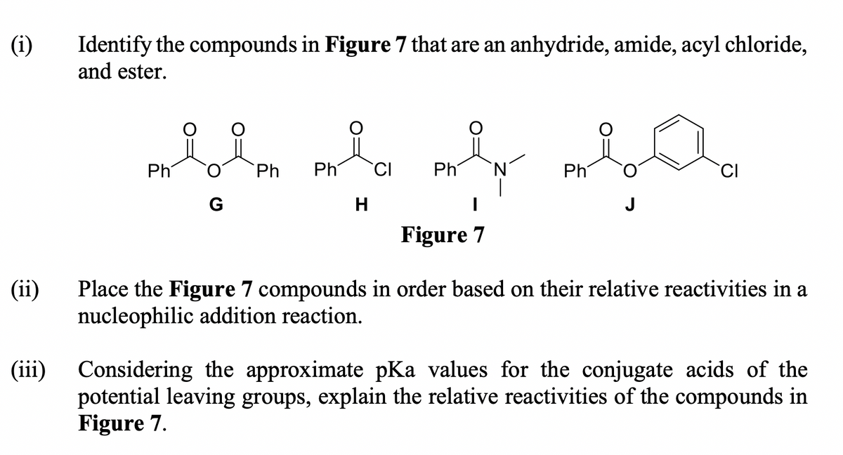 (i)
Identify the compounds in Figure 7 that are an anhydride, amide, acyl chloride,
and ester.
Ph
Ph
Ph
CI
Ph
Ph
G
H
J
Figure 7
(ii)
Place the Figure 7 compounds in order based on their relative reactivities in a
nucleophilic addition reaction.
(iii) Considering the approximate pKa values for the conjugate acids of the
potential leaving groups, explain the relative reactivities of the compounds in
Figure 7.
