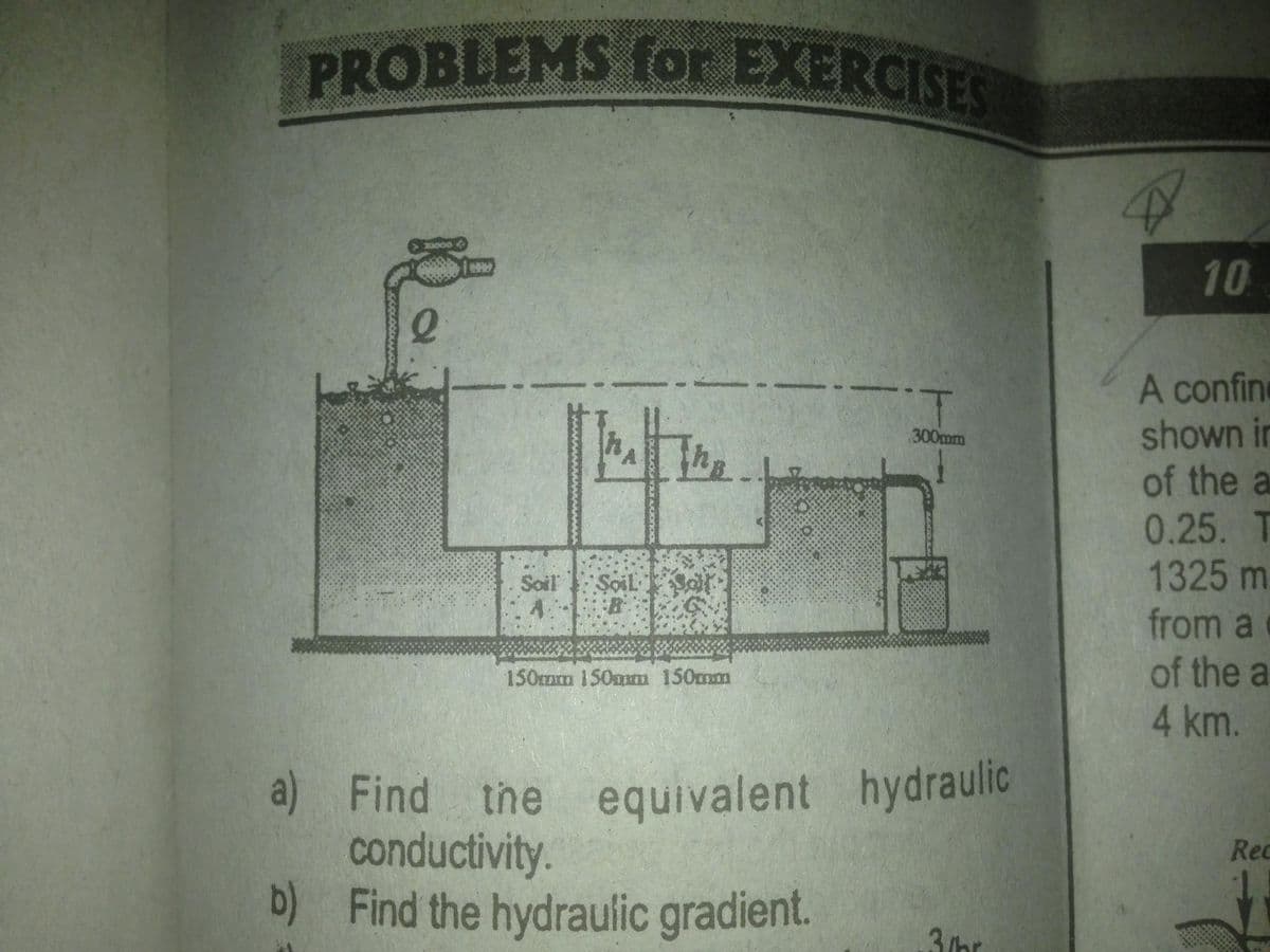 PROBLEMS for EXERCISES
30000
10
A confine
shown in
of the a
0.25. T
1325 m
from a
of the a
300mm
Soil
ŞoilSo
150mm 150mm 150mm
4km.
a) Find the equivalent hydraulic
conductivity.
b) Find the hydraulic gradient.
Rec
3/hr
