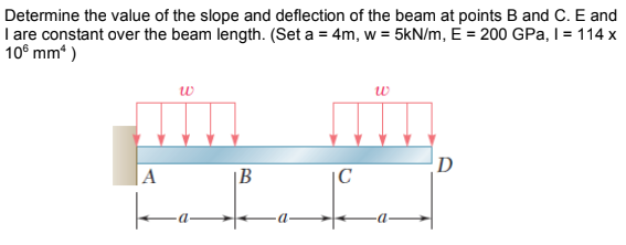 Determine the value of the slope and deflection of the beam at points B and C. E and
I are constant over the beam length. (Set a = 4m, w = 5kN/m, E = 200 GPa, I = 114 x
10° mm“ )
w
w
D
|A
|B
|C
